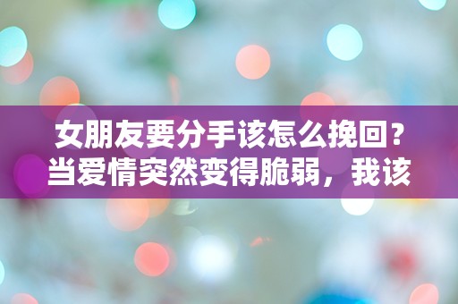 女朋友要分手该怎么挽回？当爱情突然变得脆弱，我该如何逆转这场危机？