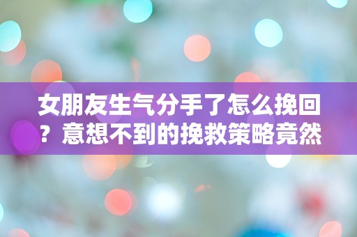 女朋友生气分手了怎么挽回？意想不到的挽救策略竟然让她回心转意！