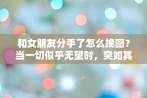 和女朋友分手了怎么挽回？当一切似乎无望时，突如其来的真相揭示了机会的曙光！