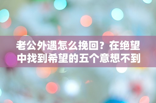 老公外遇怎么挽回？在绝望中找到希望的五个意想不到的策略！