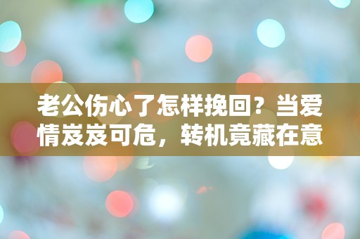 老公伤心了怎样挽回？当爱情岌岌可危，转机竟藏在意想不到的地方！