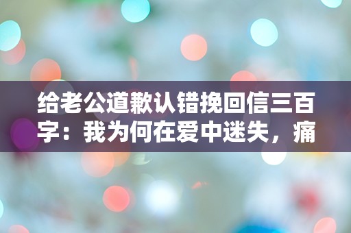 给老公道歉认错挽回信三百字：我为何在爱中迷失，痛苦的觉醒