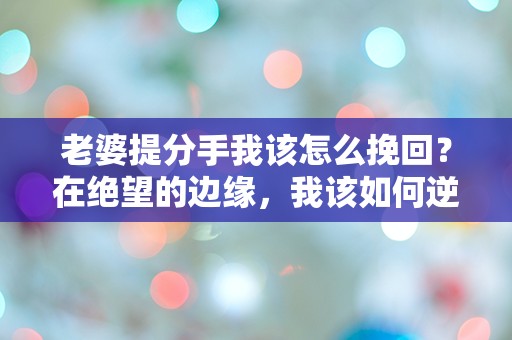 老婆提分手我该怎么挽回？在绝望的边缘，我该如何逆转局势！