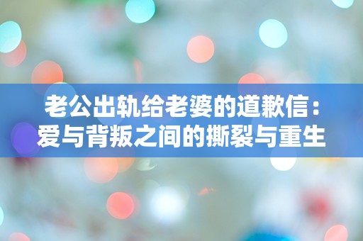 老公出轨给老婆的道歉信：爱与背叛之间的撕裂与重生