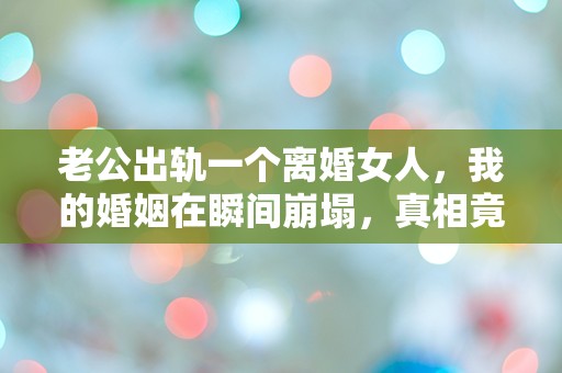 老公出轨一个离婚女人，我的婚姻在瞬间崩塌，真相竟然如此震撼！