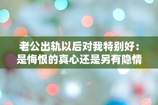 老公出轨以后对我特别好：是悔恨的真心还是另有隐情？