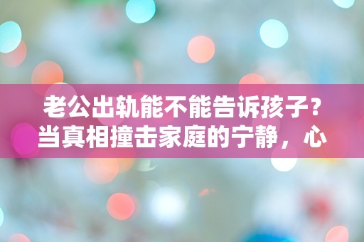 老公出轨能不能告诉孩子？当真相撞击家庭的宁静，心中的困惑与突发性无处安放