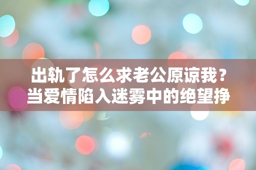 出轨了怎么求老公原谅我？当爱情陷入迷雾中的绝望挣扎