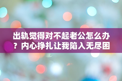 出轨觉得对不起老公怎么办？内心挣扎让我陷入无尽困惑！