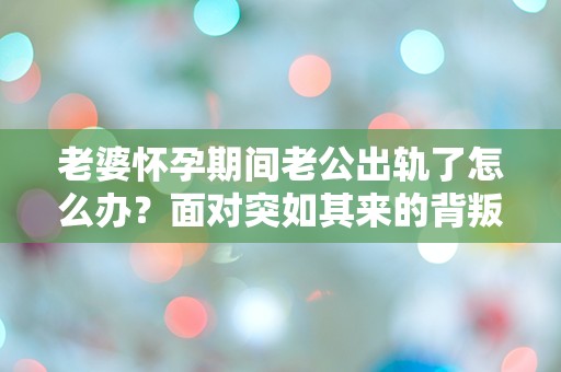 老婆怀孕期间老公出轨了怎么办？面对突如其来的背叛，我该如何选择？