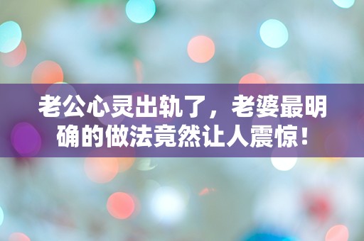 老公心灵出轨了，老婆最明确的做法竟然让人震惊！