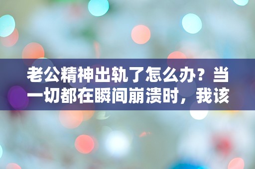 老公精神出轨了怎么办？当一切都在瞬间崩溃时，我该如何面对这场突如其来的危机？