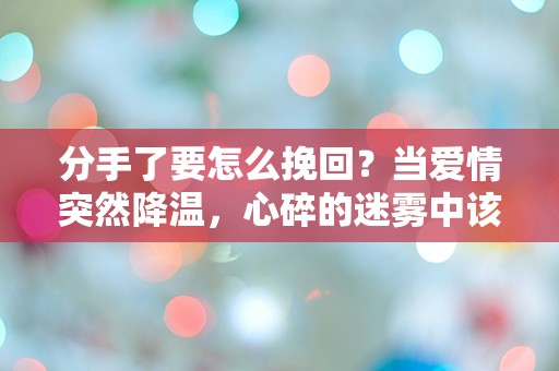 分手了要怎么挽回？当爱情突然降温，心碎的迷雾中该如何重拾希望！