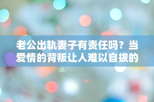 老公出轨妻子有责任吗？当爱情的背叛让人难以自拔的瞬间！