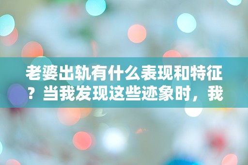 老婆出轨有什么表现和特征？当我发现这些迹象时，我的世界瞬间崩塌！