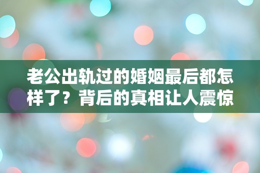 老公出轨过的婚姻最后都怎样了？背后的真相让人震惊！