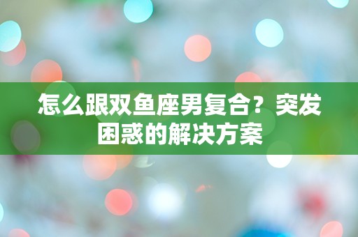 怎么跟双鱼座男复合？突发困惑的解决方案