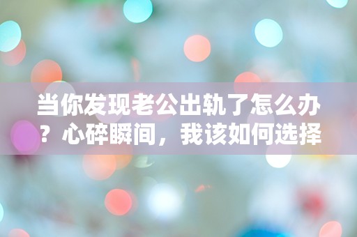 当你发现老公出轨了怎么办？心碎瞬间，我该如何选择人生的下一步？