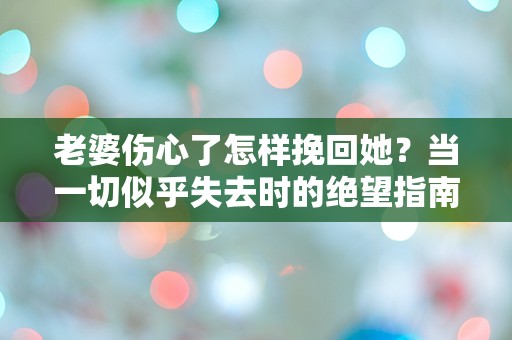 老婆伤心了怎样挽回她？当一切似乎失去时的绝望指南