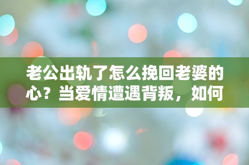 老公出轨了怎么挽回老婆的心？当爱情遭遇背叛，如何重建信任与情感的迷雾！