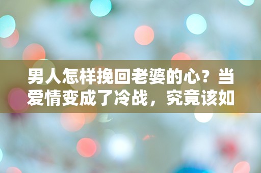 男人怎样挽回老婆的心？当爱情变成了冷战，究竟该如何逆转局面？