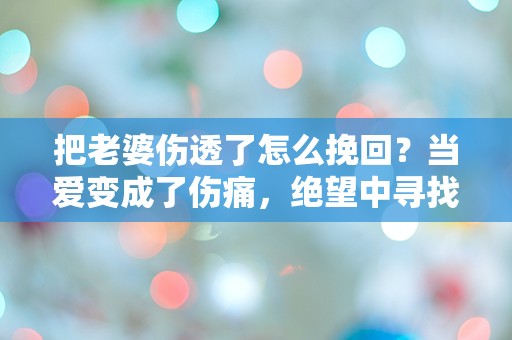 把老婆伤透了怎么挽回？当爱变成了伤痛，绝望中寻找重生的希望