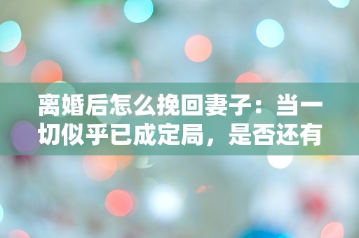 离婚后怎么挽回妻子：当一切似乎已成定局，是否还有逆转的机会？