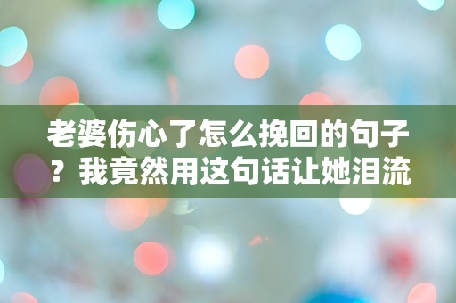 老婆伤心了怎么挽回的句子？我竟然用这句话让她泪流满面！