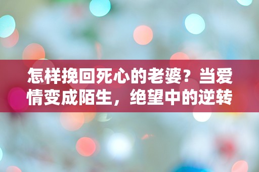 怎样挽回死心的老婆？当爱情变成陌生，绝望中的逆转之道！