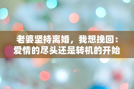 老婆坚持离婚，我想挽回：爱情的尽头还是转机的开始？