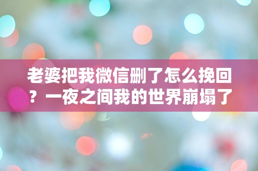 老婆把我微信删了怎么挽回？一夜之间我的世界崩塌了！