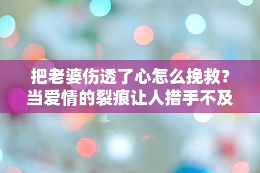 把老婆伤透了心怎么挽救？当爱情的裂痕让人措手不及时，如何重建信任与温暖？