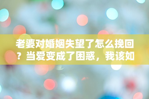 老婆对婚姻失望了怎么挽回？当爱变成了困惑，我该如何重拾她的心？