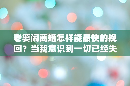 老婆闹离婚怎样能最快的挽回？当我意识到一切已经失控时，我该如何绝地反击？