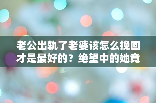 老公出轨了老婆该怎么挽回才是最好的？绝望中的她竟发现了这个惊人的秘密！