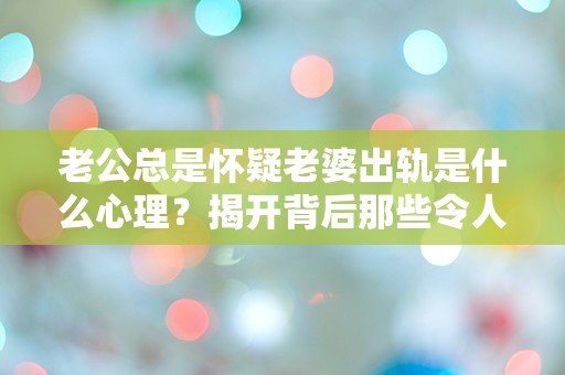 老公总是怀疑老婆出轨是什么心理？揭开背后那些令人困惑的情感密码！