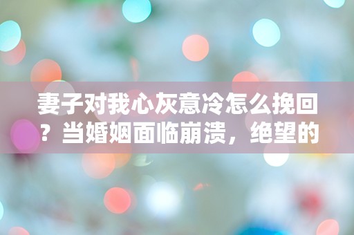 妻子对我心灰意冷怎么挽回？当婚姻面临崩溃，绝望的我该如何逆转局面？