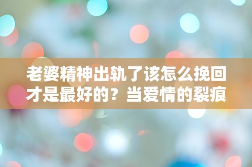 老婆精神出轨了该怎么挽回才是最好的？当爱情的裂痕让人无所适从时，我该如何重拾她的心？