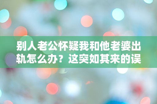 别人老公怀疑我和他老婆出轨怎么办？这突如其来的误会让我措手不及！