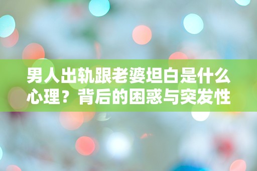 男人出轨跟老婆坦白是什么心理？背后的困惑与突发性揭示了怎样的情感危机！