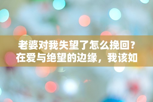 老婆对我失望了怎么挽回？在爱与绝望的边缘，我该如何逆转这场危机？