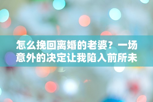 怎么挽回离婚的老婆？一场意外的决定让我陷入前所未有的困惑！