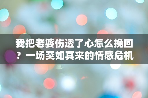 我把老婆伤透了心怎么挽回？一场突如其来的情感危机如何逆转？