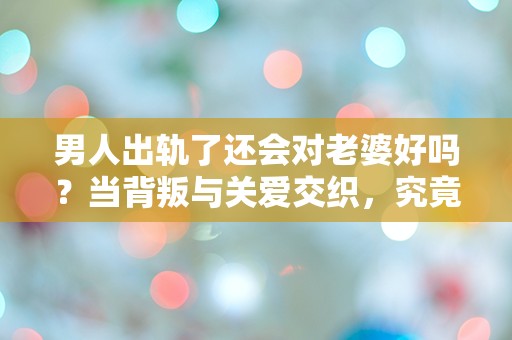 男人出轨了还会对老婆好吗？当背叛与关爱交织，究竟隐藏着怎样的真相？