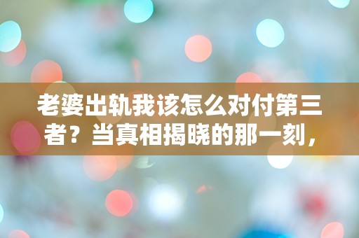 老婆出轨我该怎么对付第三者？当真相揭晓的那一刻，我的世界崩塌了！