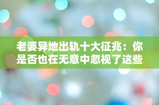 老婆异地出轨十大征兆：你是否也在无意中忽视了这些信号？