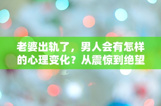 老婆出轨了，男人会有怎样的心理变化？从震惊到绝望的心路历程揭示！