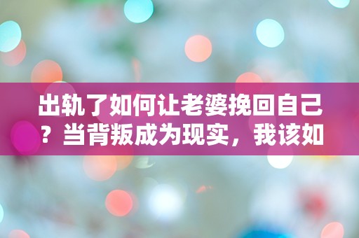 出轨了如何让老婆挽回自己？当背叛成为现实，我该如何重拾爱的信任？