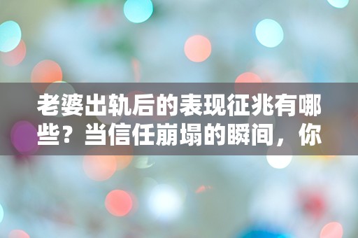 老婆出轨后的表现征兆有哪些？当信任崩塌的瞬间，你能察觉到吗？