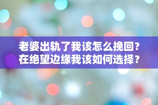 老婆出轨了我该怎么挽回？在绝望边缘我该如何选择？